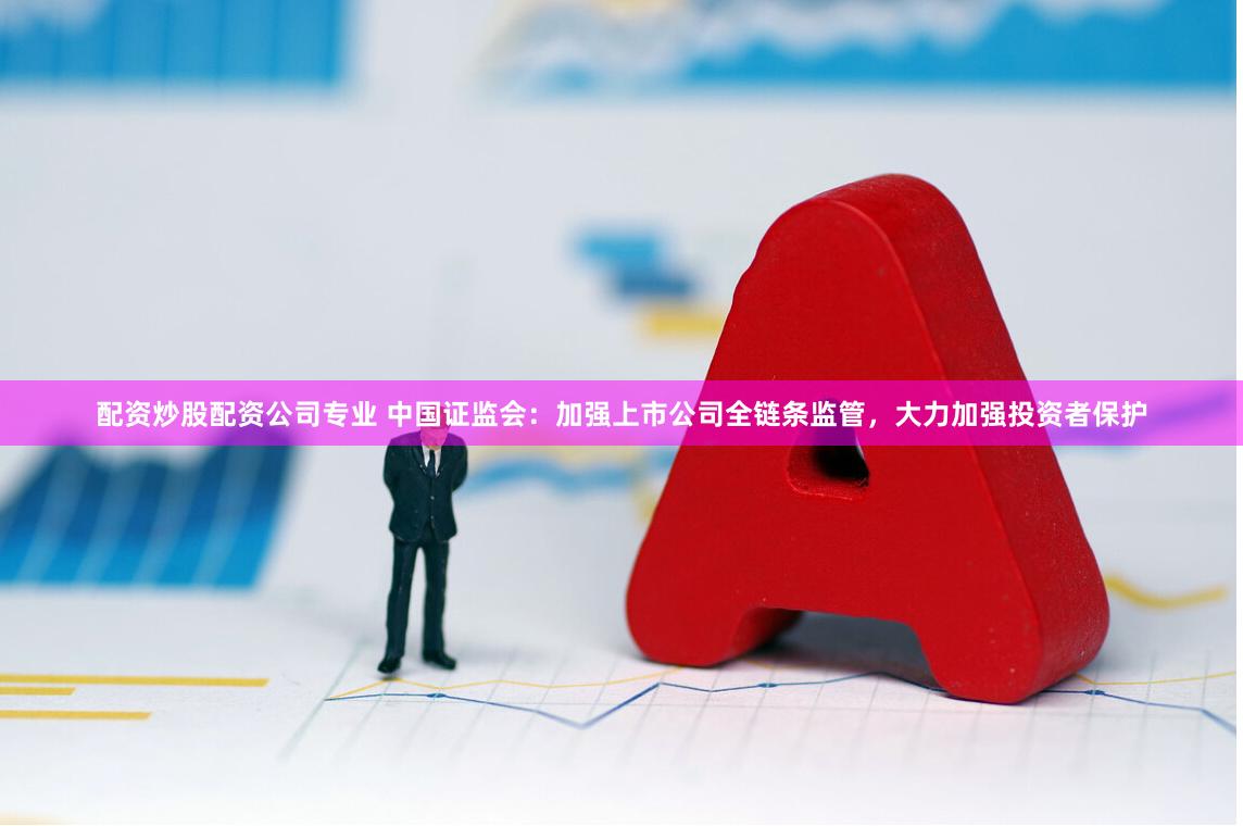 配资炒股配资公司专业 中国证监会：加强上市公司全链条监管，大力加强投资者保护