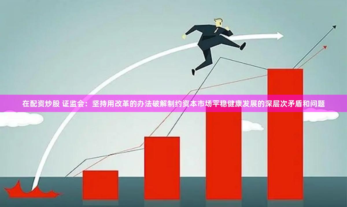 在配资炒股 证监会：坚持用改革的办法破解制约资本市场平稳健康发展的深层次矛盾和问题