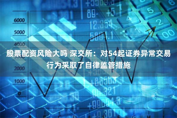 股票配资风险大吗 深交所：对54起证券异常交易行为采取了自律监管措施