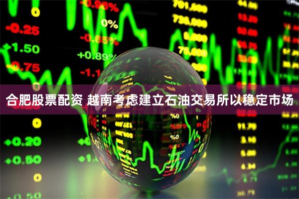 合肥股票配资 越南考虑建立石油交易所以稳定市场