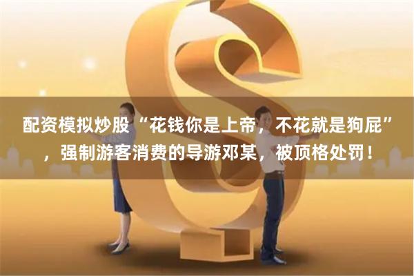 配资模拟炒股 “花钱你是上帝，不花就是狗屁”，强制游客消费的导游邓某，被顶格处罚！