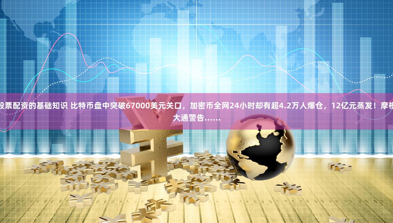 股票配资的基础知识 比特币盘中突破67000美元关口，加密币全网24小时却有超4.2万人爆仓，12亿元蒸发！摩根大通警告......
