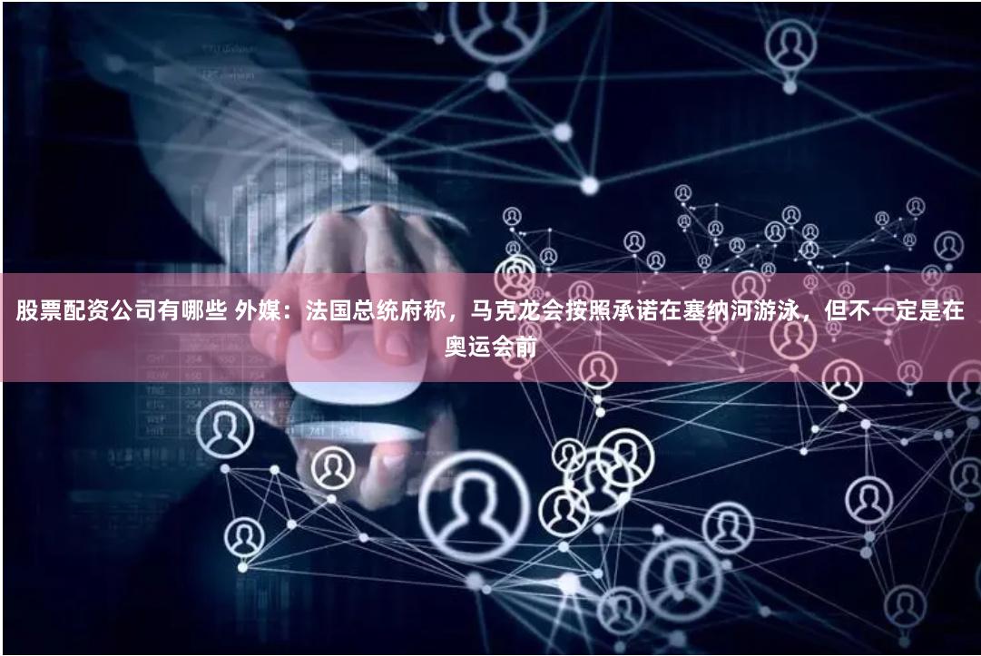 股票配资公司有哪些 外媒：法国总统府称，马克龙会按照承诺在塞纳河游泳，但不一定是在奥运会前