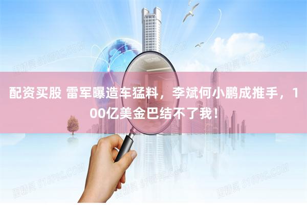 配资买股 雷军曝造车猛料，李斌何小鹏成推手，100亿美金巴结不了我！