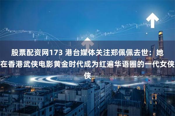 股票配资网173 港台媒体关注郑佩佩去世：她在香港武侠电影黄金时代成为红遍华语圈的一代女侠