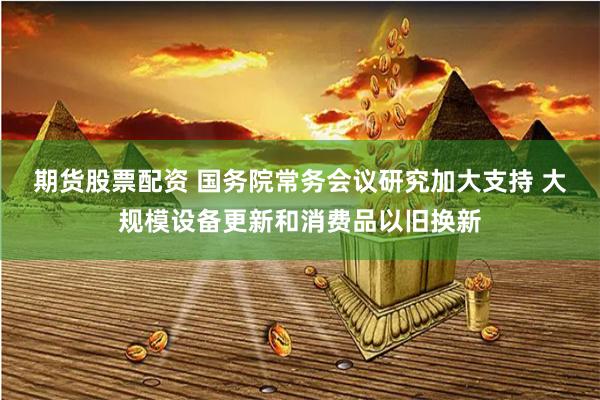 期货股票配资 国务院常务会议研究加大支持 大规模设备更新和消费品以旧换新