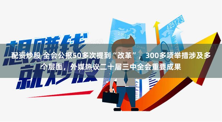 配资炒股 全会公报50多次提到“改革”，300多项举措涉及多个层面，外媒热议二十届三中全会重要成果