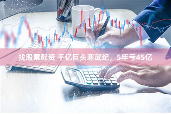 找股票配资 千亿巨头寒武纪，5年亏45亿