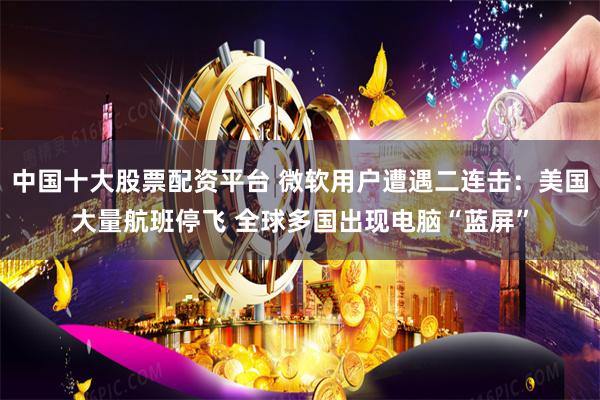 中国十大股票配资平台 微软用户遭遇二连击：美国大量航班停飞 全球多国出现电脑“蓝屏”
