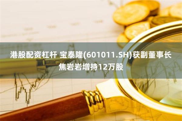 港股配资杠杆 宝泰隆(601011.SH)获副董事长焦岩岩增持12万股