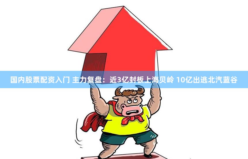 国内股票配资入门 主力复盘：近3亿封板上海贝岭 10亿出逃北汽蓝谷