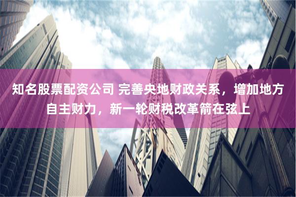 知名股票配资公司 完善央地财政关系，增加地方自主财力，新一轮财税改革箭在弦上