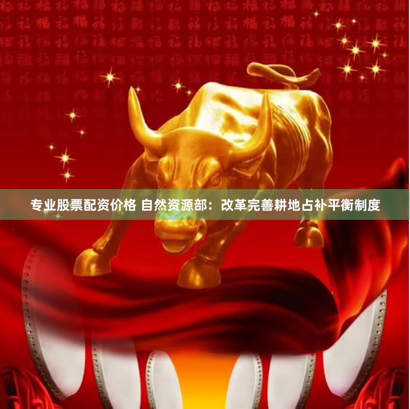 专业股票配资价格 自然资源部：改革完善耕地占补平衡制度