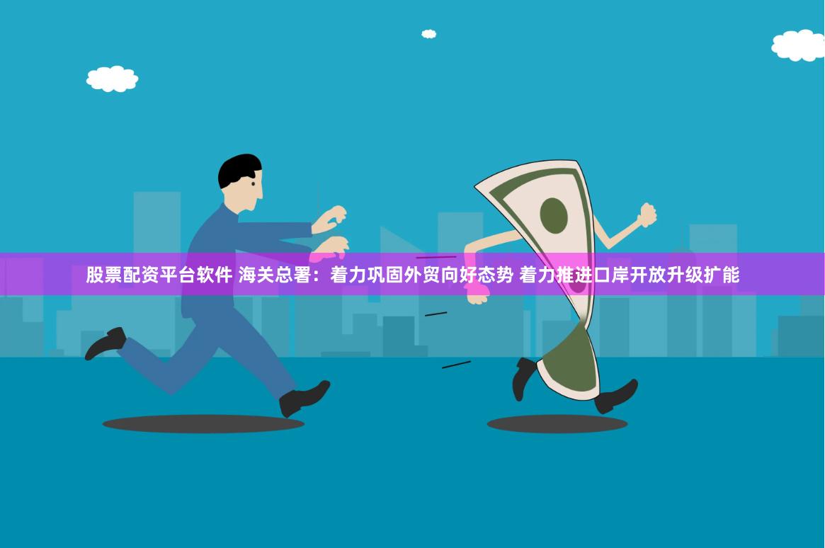 股票配资平台软件 海关总署：着力巩固外贸向好态势 着力推进口岸开放升级扩能
