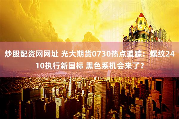 炒股配资网网址 光大期货0730热点追踪：螺纹2410执行新国标 黑色系机会来了？