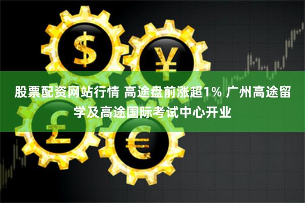 股票配资网站行情 高途盘前涨超1% 广州高途留学及高途国际考试中心开业