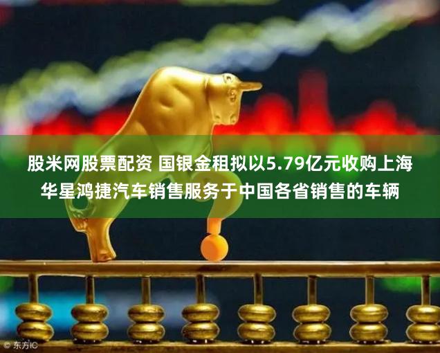 股米网股票配资 国银金租拟以5.79亿元收购上海华星鸿捷汽车销售服务于中国各省销售的车辆