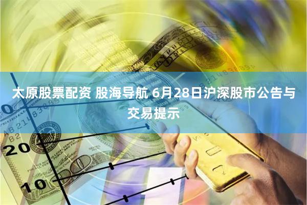 太原股票配资 股海导航 6月28日沪深股市公告与交易提示