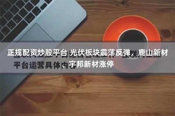 正规配资炒股平台 光伏板块震荡反弹，鹿山新材、宇邦新材涨停
