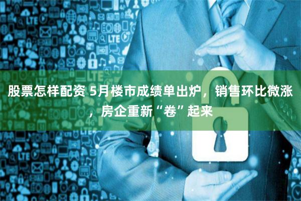 股票怎样配资 5月楼市成绩单出炉，销售环比微涨，房企重新“卷”起来