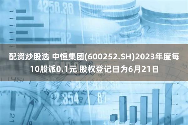 配资炒股选 中恒集团(600252.SH)2023年度每10股派0.1元 股权登记日为6月21日