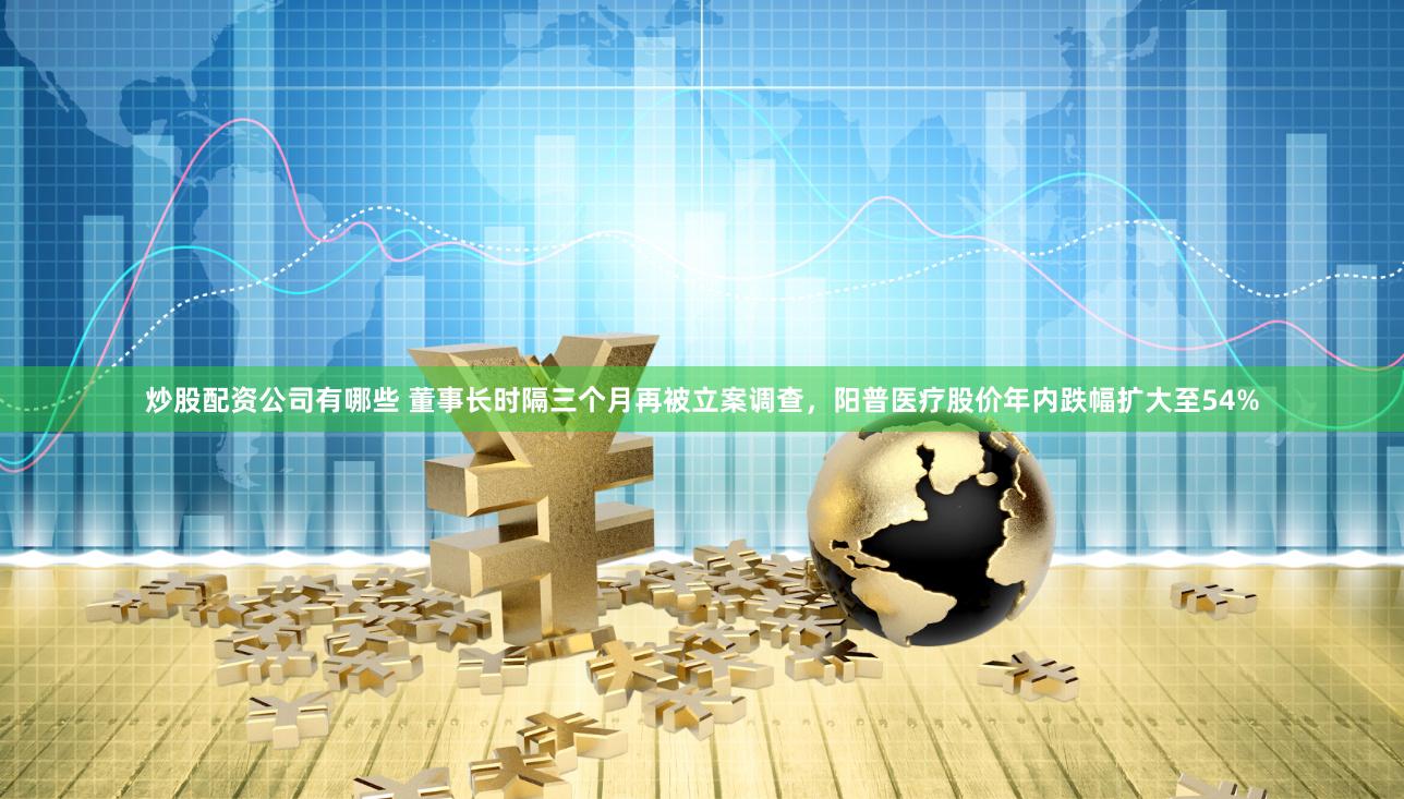 炒股配资公司有哪些 董事长时隔三个月再被立案调查，阳普医疗股价年内跌幅扩大至54%