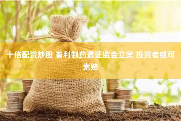 十倍配资炒股 普利制药遭证监会立案 投资者或可索赔