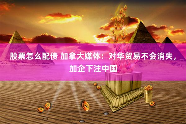 股票怎么配债 加拿大媒体：对华贸易不会消失，加企下注中国