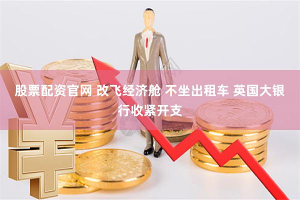 股票配资官网 改飞经济舱 不坐出租车 英国大银行收紧开支