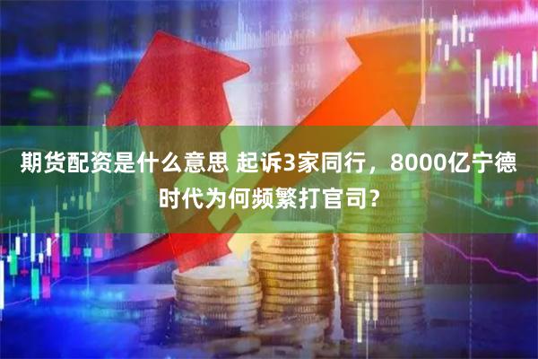 期货配资是什么意思 起诉3家同行，8000亿宁德时代为何频繁打官司？