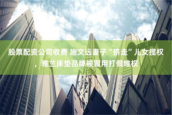 股票配资公司收费 施文远妻子“挤走”儿女揽权，雅兰床垫品牌被冒用打假维权