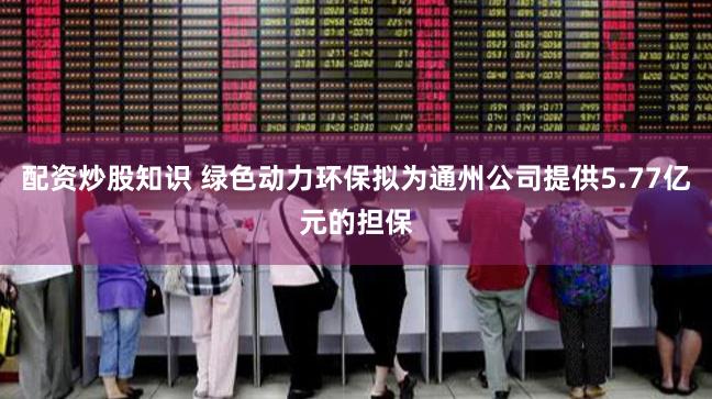 配资炒股知识 绿色动力环保拟为通州公司提供5.77亿元的担保