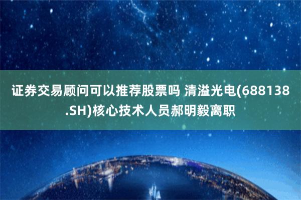 证券交易顾问可以推荐股票吗 清溢光电(688138.SH)核心技术人员郝明毅离职