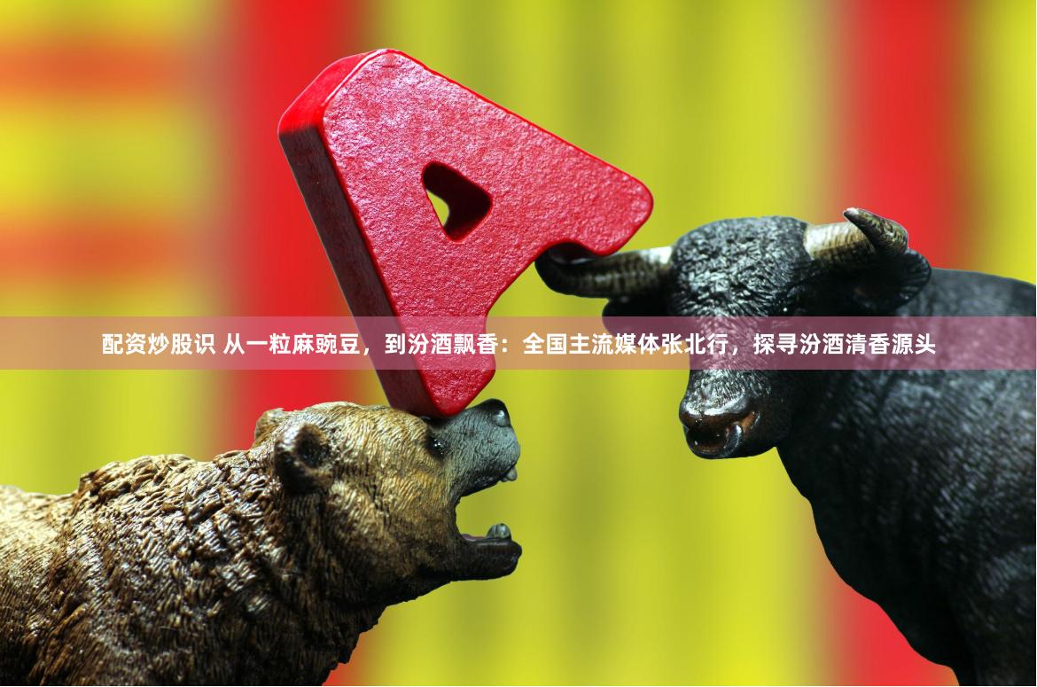 配资炒股识 从一粒麻豌豆，到汾酒飘香：全国主流媒体张北行，探寻汾酒清香源头