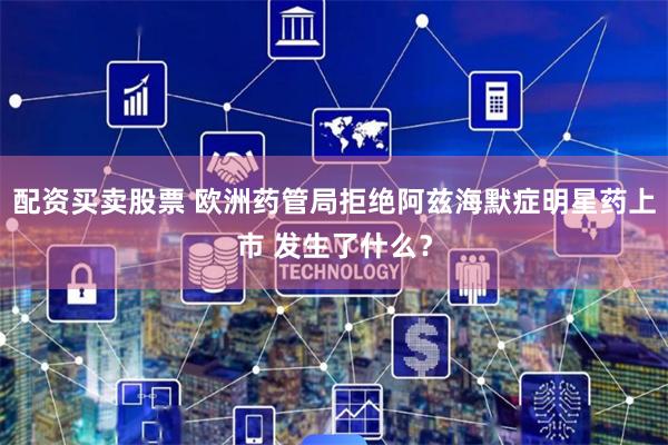 配资买卖股票 欧洲药管局拒绝阿兹海默症明星药上市 发生了什么？