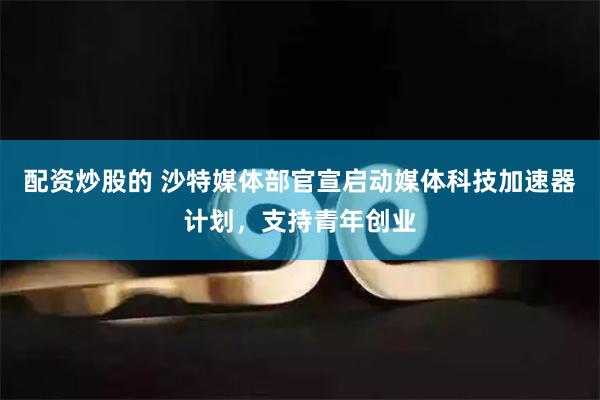 配资炒股的 沙特媒体部官宣启动媒体科技加速器计划，支持青年创业