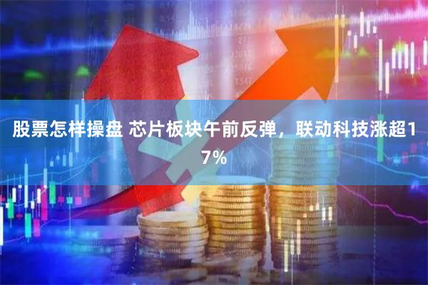 股票怎样操盘 芯片板块午前反弹，联动科技涨超17%