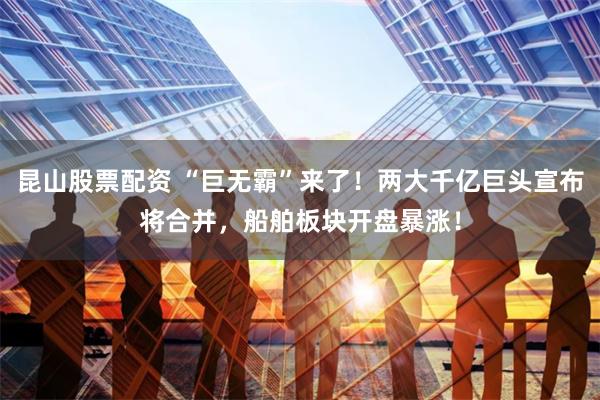 昆山股票配资 “巨无霸”来了！两大千亿巨头宣布将合并，船舶板块开盘暴涨！