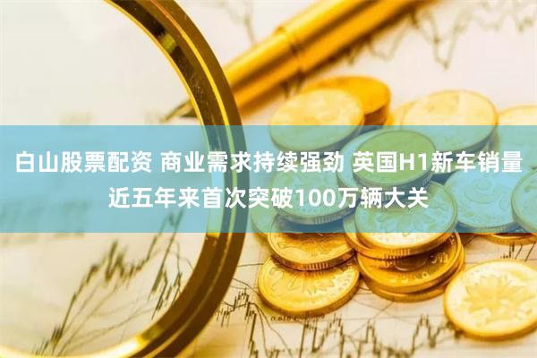 白山股票配资 商业需求持续强劲 英国H1新车销量近五年来首次突破100万辆大关
