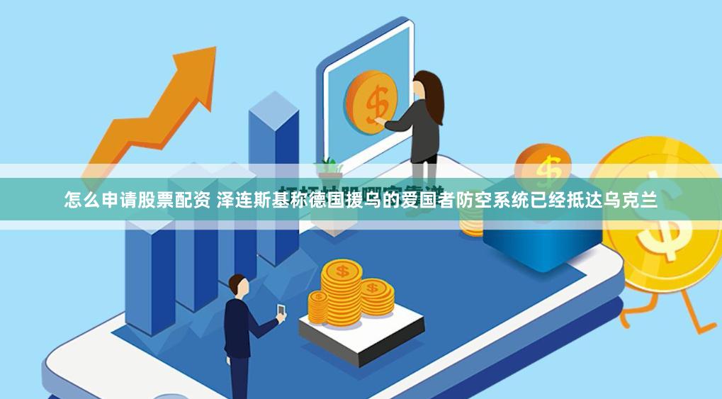怎么申请股票配资 泽连斯基称德国援乌的爱国者防空系统已经抵达乌克兰