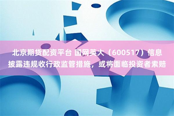 北京期货配资平台 国网英大（600517）信息披露违规收行政监管措施，或将面临投资者索赔
