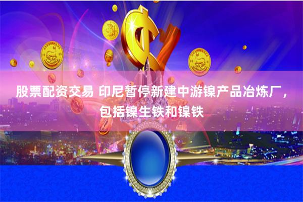 股票配资交易 印尼暂停新建中游镍产品冶炼厂，包括镍生铁和镍铁