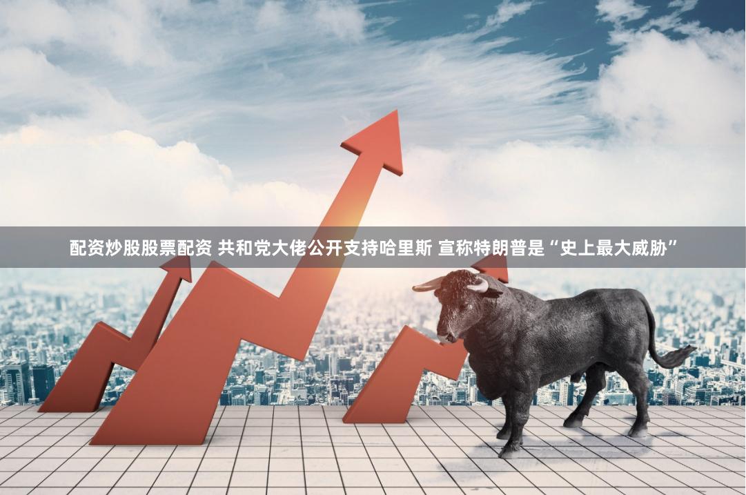 配资炒股股票配资 共和党大佬公开支持哈里斯 宣称特朗普是“史上最大威胁”