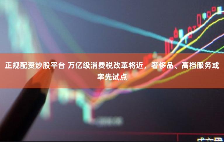 正规配资炒股平台 万亿级消费税改革将近，奢侈品、高档服务或率先试点