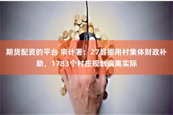 期货配资的平台 审计署：27县挪用村集体财政补助，1783个村庄规划偏离实际