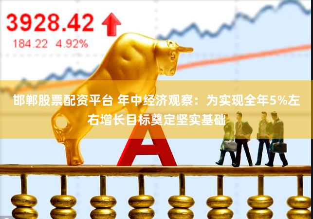 邯郸股票配资平台 年中经济观察：为实现全年5%左右增长目标奠定坚实基础