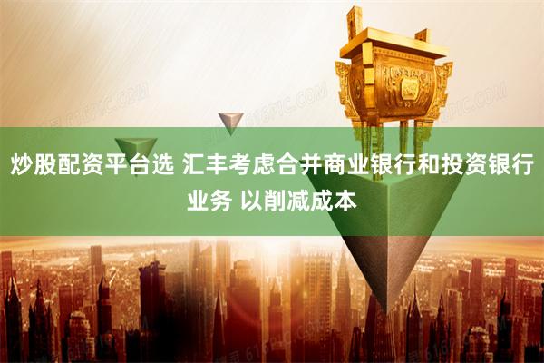 炒股配资平台选 汇丰考虑合并商业银行和投资银行业务 以削减成本