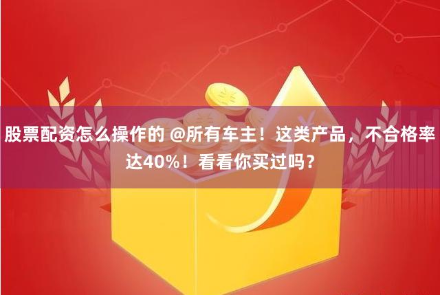 股票配资怎么操作的 @所有车主！这类产品，不合格率达40%！看看你买过吗？