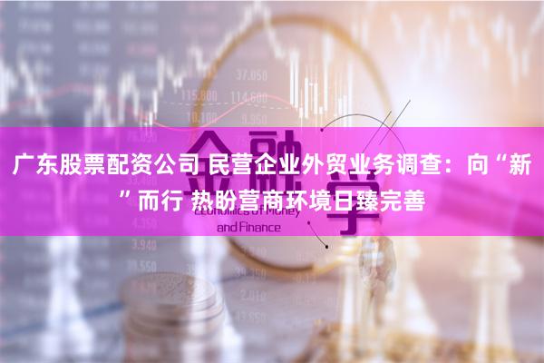 广东股票配资公司 民营企业外贸业务调查：向“新”而行 热盼营商环境日臻完善