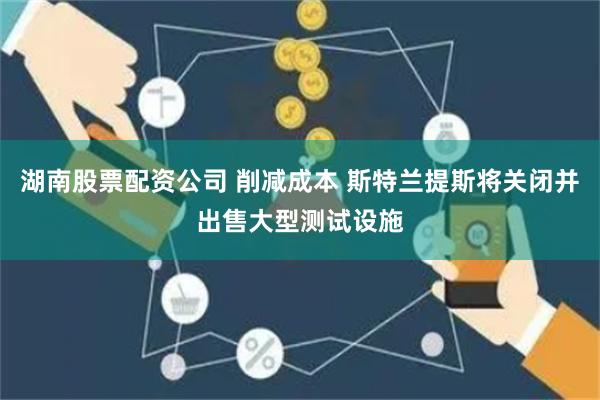 湖南股票配资公司 削减成本 斯特兰提斯将关闭并出售大型测试设施